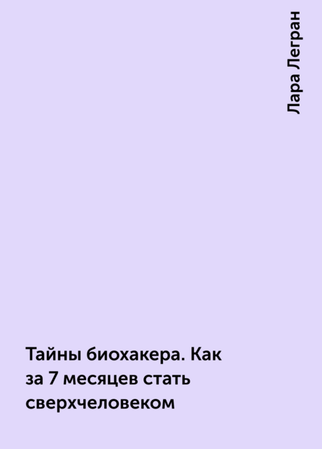 Тайны биохакера. Как за 7 месяцев стать сверхчеловеком, Лара Легран