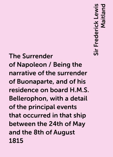 The Surrender of Napoleon / Being the narrative of the surrender of Buonaparte, and of his residence on board H.M.S. Bellerophon, with a detail of the principal events that occurred in that ship between the 24th of May and the 8th of August 1815