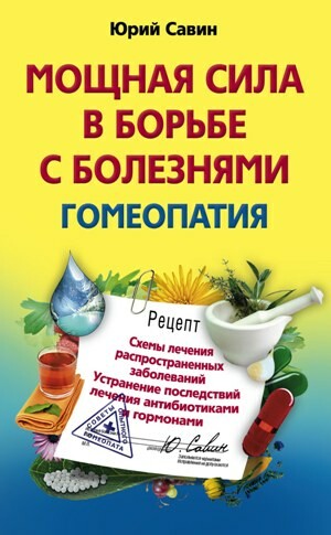 Мощная сила в борьбе с болезнями. Гомеопатия. Схемы лечения распространенных заболеваний. Устранение последствий лечения антибиотиками и гормонами, Юрий Савин