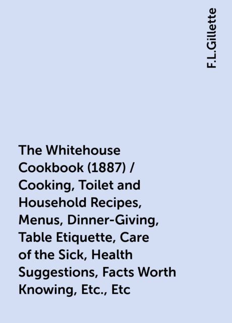 The Whitehouse Cookbook (1887) / Cooking, Toilet and Household Recipes, Menus, Dinner-Giving, Table Etiquette, Care of the Sick, Health Suggestions, Facts Worth Knowing, Etc., Etc. / The Whole Comprising a Comprehensive Cyclopedia of Information for the H