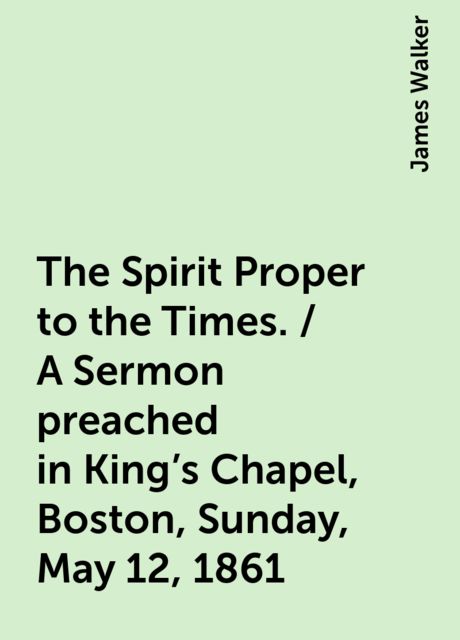 The Spirit Proper to the Times. / A Sermon preached in King's Chapel, Boston, Sunday, May 12, 1861