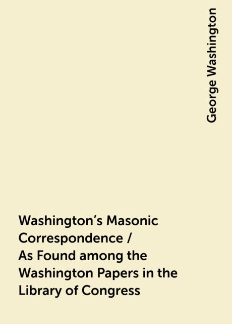 Washington's Masonic Correspondence / As Found among the Washington Papers in the Library of Congress