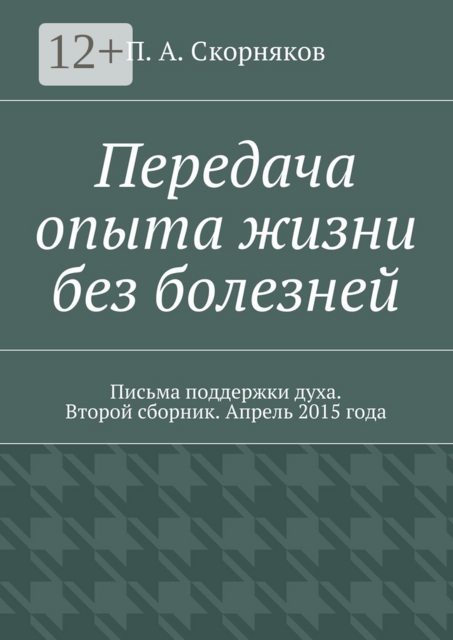 Передача опыта жизни без болезней. Письма поддержки духа. Второй сборник. Апрель 2015 года, П.А. Скорняков
