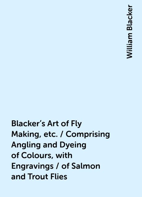 Blacker's Art of Fly Making, &amp;c. / Comprising Angling, &amp; Dyeing of Colours, with Engravings / of Salmon &amp; Trout Flies