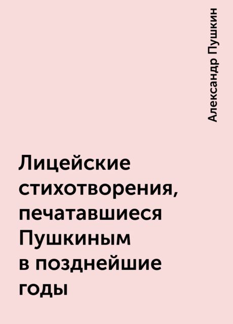 Лицейские стихотворения, печатавшиеся Пушкиным в позднейшие годы, Александр Пушкин
