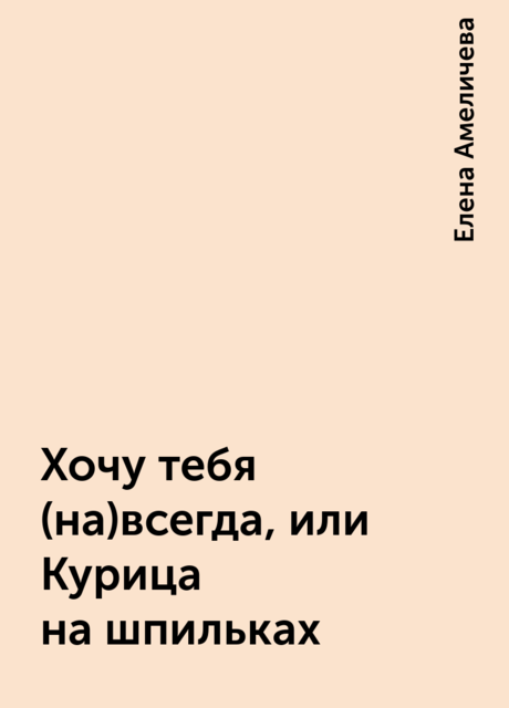 Хочу тебя (на)всегда, или Курица на шпильках, Елена Амеличева