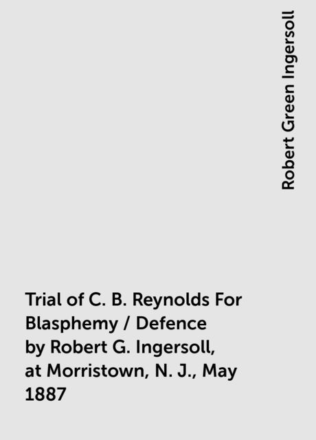 Trial of C. B. Reynolds For Blasphemy / Defence by Robert G. Ingersoll, at Morristown, N. J., May 1887