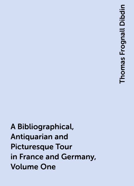 A Bibliographical, Antiquarian and Picturesque Tour in France and Germany, Volume One