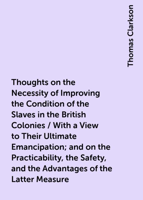 Thoughts on the Necessity of Improving the Condition of the Slaves in the British Colonies / With a View to Their Ultimate Emancipation; and on the Practicability, the Safety, and the Advantages of the Latter Measure