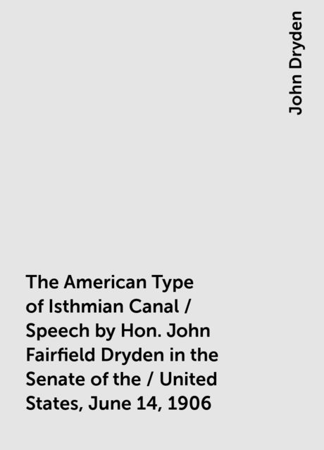 The American Type of Isthmian Canal / Speech by Hon. John Fairfield Dryden in the Senate of the / United States, June 14, 1906