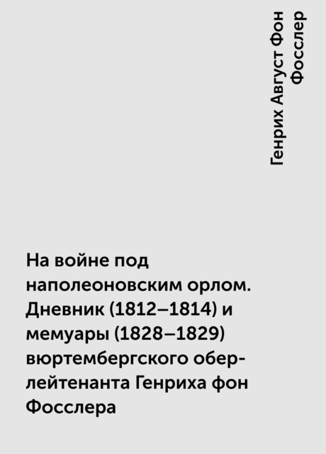 На войне под наполеоновским орлом. Дневник (1812–1814) и мемуары (1828–1829) вюртембергского обер-лейтенанта Генриха фон Фосслера