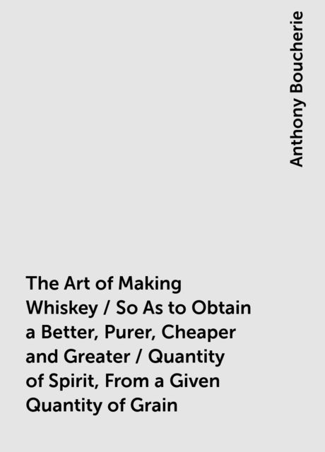 The Art of Making Whiskey / So As to Obtain a Better, Purer, Cheaper and Greater / Quantity of Spirit, From a Given Quantity of Grain