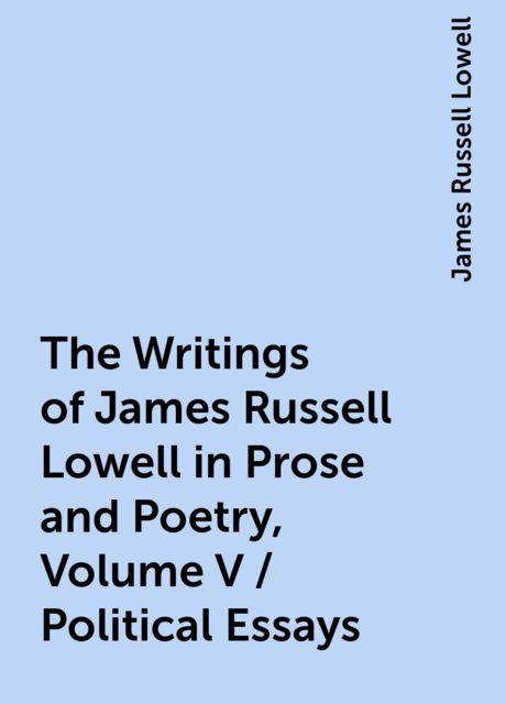The Writings of James Russell Lowell in Prose and Poetry, Volume V / Political Essays