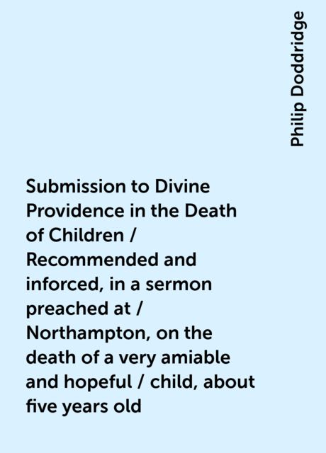 Submission to Divine Providence in the Death of Children / Recommended and inforced, in a sermon preached at / Northampton, on the death of a very amiable and hopeful / child, about five years old