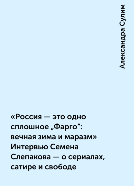 «Россия — это одно сплошное „Фарго“: вечная зима и маразм» Интервью Семена Слепакова — о сериалах, сатире и свободе