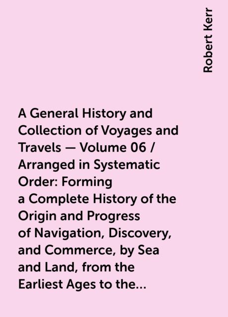A General History and Collection of Voyages and Travels — Volume 06 / Arranged in Systematic Order: Forming a Complete History of the Origin and Progress of Navigation, Discovery, and Commerce, by Sea and Land, from the Earliest Ages to the Present Time