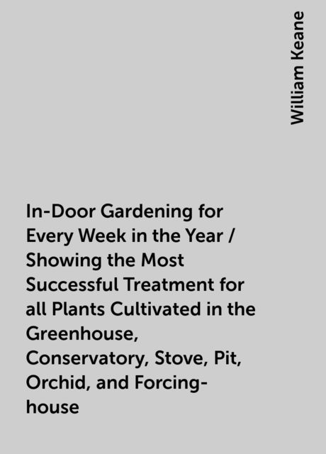 In-Door Gardening for Every Week in the Year / Showing the Most Successful Treatment for all Plants Cultivated in the Greenhouse, Conservatory, Stove, Pit, Orchid, and Forcing-house