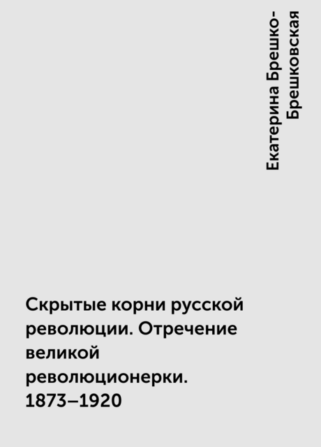 Скрытые корни русской революции. Отречение великой революционерки. 1873–1920