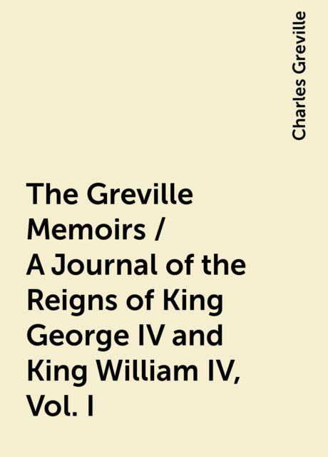 The Greville Memoirs / A Journal of the Reigns of King George IV and King William IV, Vol. I