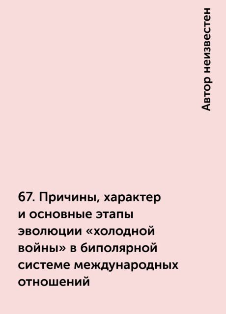 67. Причины, характер и основные этапы эволюции «холодной войны» в биполярной системе международных отношений