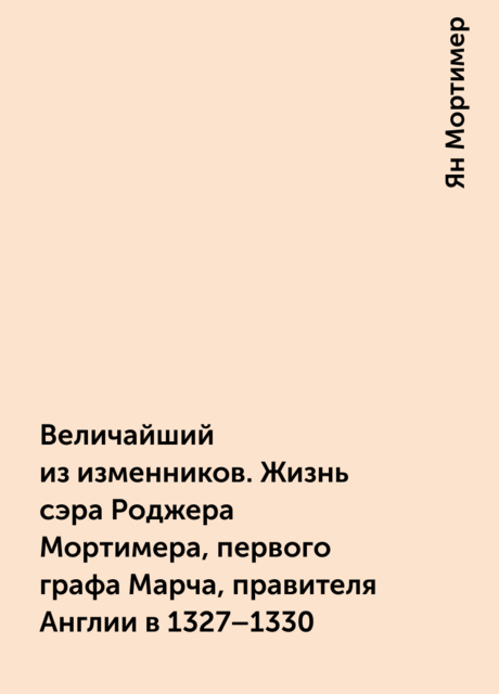 Величайший из изменников. Жизнь сэра Роджера Мортимера, первого графа Марча, правителя Англии в 1327–1330