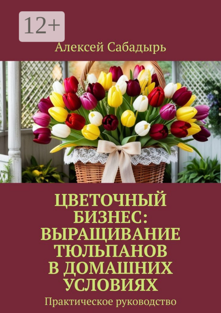 Цветочный бизнес: выращивание тюльпанов в домашних условиях. Практическое руководство, Алексей Сабадырь