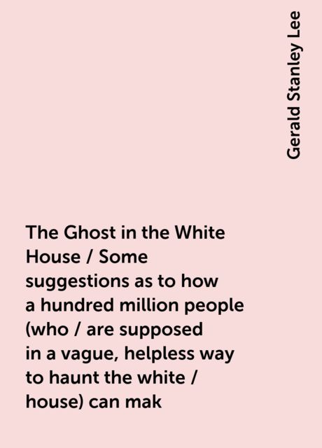 The Ghost in the White House / Some suggestions as to how a hundred million people (who / are supposed in a vague, helpless way to haunt the white / house) can mak