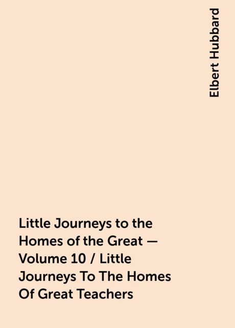 Little Journeys to the Homes of the Great - Volume 10 / Little Journeys To The Homes Of Great Teachers