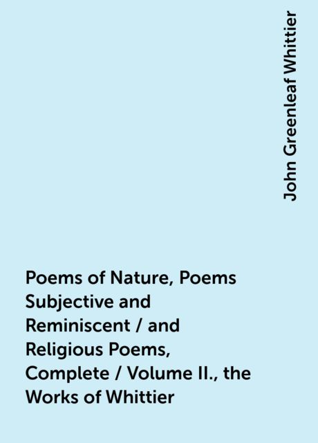 Poems of Nature, Poems Subjective and Reminiscent / and Religious Poems, Complete / Volume II., the Works of Whittier