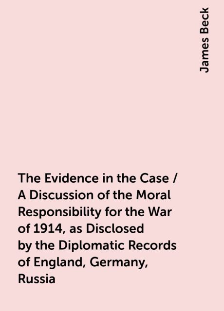 The Evidence in the Case / A Discussion of the Moral Responsibility for the War of 1914, as Disclosed by the Diplomatic Records of England, Germany, Russia