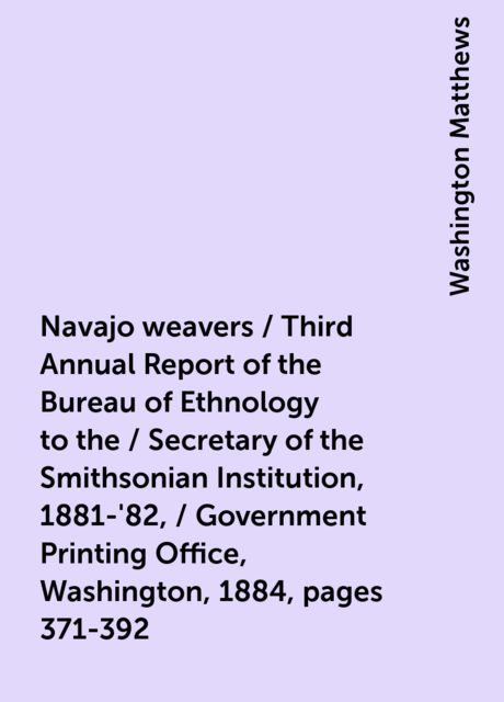 Navajo weavers / Third Annual Report of the Bureau of Ethnology to the / Secretary of the Smithsonian Institution, 1881-'82, / Government Printing Office, Washington, 1884, pages 371-392