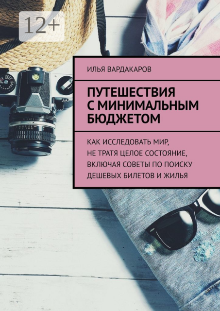Путешествия с минимальным бюджетом. Как исследовать мир, не тратя целое состояние, включая советы по поиску дешевых билетов и жилья, Илья Вардакаров