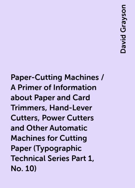 Paper-Cutting Machines / A Primer of Information about Paper and Card Trimmers, Hand-Lever Cutters, Power Cutters and Other Automatic Machines for Cutting Paper (Typographic Technical Series Part 1, No. 10)