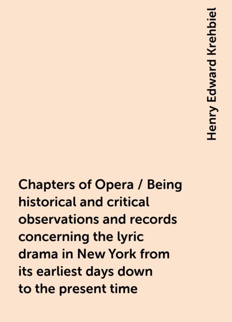 Chapters of Opera / Being historical and critical observations and records concerning the lyric drama in New York from its earliest days down to the present time
