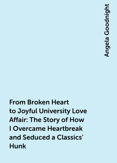 From Broken Heart to Joyful University Love Affair: The Story of How I Overcame Heartbreak and Seduced a Classics' Hunk, Angela Goodnight
