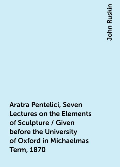 Aratra Pentelici, Seven Lectures on the Elements of Sculpture / Given before the University of Oxford in Michaelmas Term, 1870