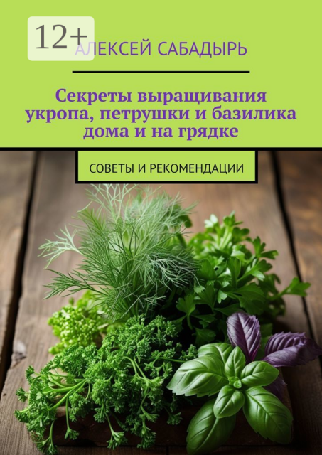 Секреты выращивания укропа, петрушки и базилика дома и на грядке. Советы и рекомендации, Алексей Сабадырь
