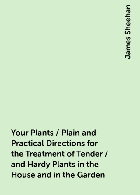 Your Plants / Plain and Practical Directions for the Treatment of Tender / and Hardy Plants in the House and in the Garden