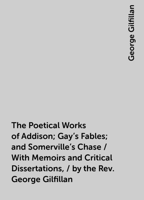 The Poetical Works of Addison; Gay's Fables; and Somerville's Chase / With Memoirs and Critical Dissertations, / by the Rev. George Gilfillan