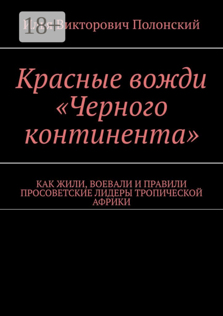 Красные вожди «Черного континента». Как жили, воевали и правили просоветские лидеры тропической Африки, Илья Полонский
