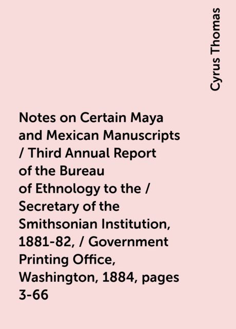 Notes on Certain Maya and Mexican Manuscripts / Third Annual Report of the Bureau of Ethnology to the / Secretary of the Smithsonian Institution, 1881-82, / Government Printing Office, Washington, 1884, pages 3-66