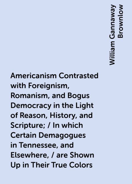 Americanism Contrasted with Foreignism, Romanism, and Bogus Democracy in the Light of Reason, History, and Scripture; / In which Certain Demagogues in Tennessee, and Elsewhere, / are Shown Up in Their True Colors