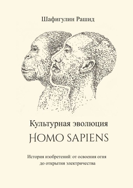 Культурная эволюция Homo sapiens. История изобретений: от освоения огня до открытия электричества, Рашид Шафигулин