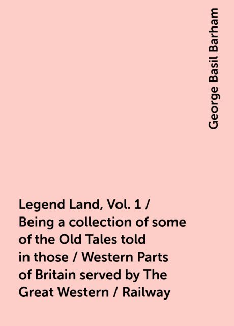Legend Land, Vol. 1 / Being a collection of some of the Old Tales told in those / Western Parts of Britain served by The Great Western / Railway