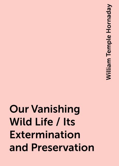 Our Vanishing Wild Life / Its Extermination and Preservation