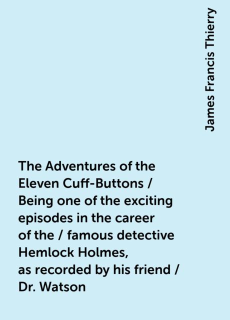 The Adventures of the Eleven Cuff-Buttons / Being one of the exciting episodes in the career of the / famous detective Hemlock Holmes, as recorded by his friend / Dr. Watson
