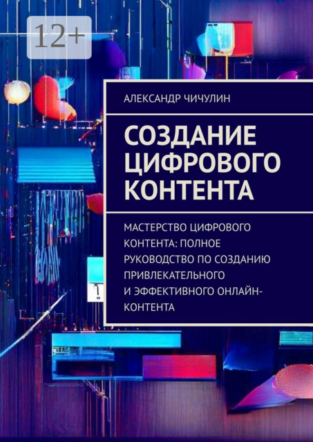 Создание цифрового контента. Мастерство цифрового контента: полное руководство по созданию привлекательного и эффективного онлайн-контента, Александр Чичулин