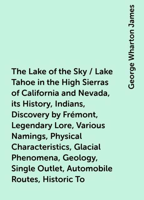 The Lake of the Sky / Lake Tahoe in the High Sierras of California and Nevada, its History, Indians, Discovery by Frémont, Legendary Lore, Various Namings, Physical Characteristics, Glacial Phenomena, Geology, Single Outlet, Automobile Routes, Historic To
