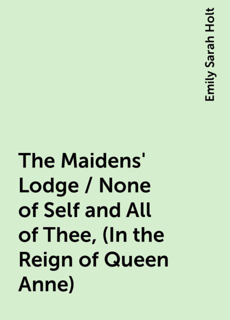 The Maidens' Lodge / None of Self and All of Thee, (In the Reign of Queen Anne)