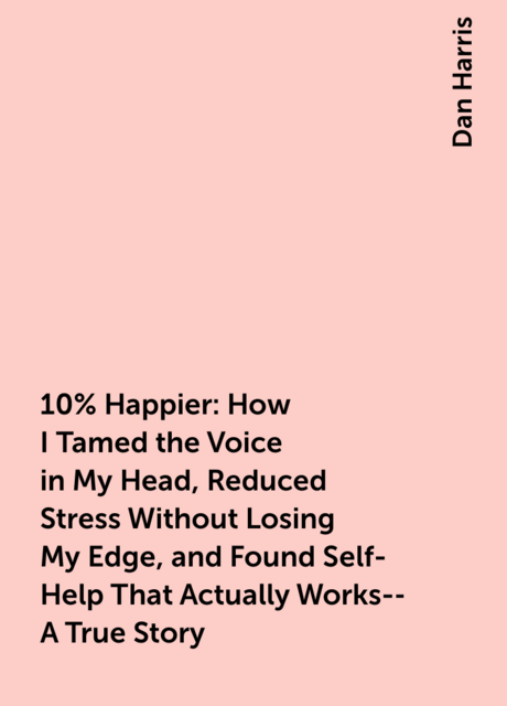 10% Happier: How I Tamed the Voice in My Head, Reduced Stress Without Losing My Edge, and Found Self-Help That Actually Works--A True Story